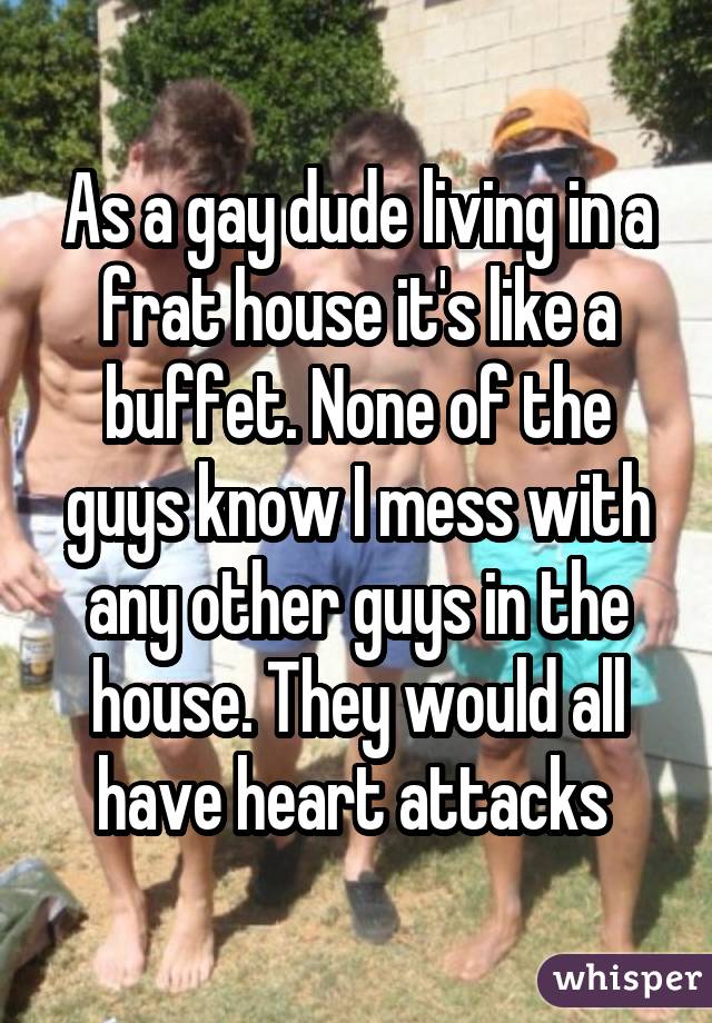 As a gay dude living in a frat house it's like a buffet. None of the guys know I mess with any other guys in the house. They would all have heart attacks 