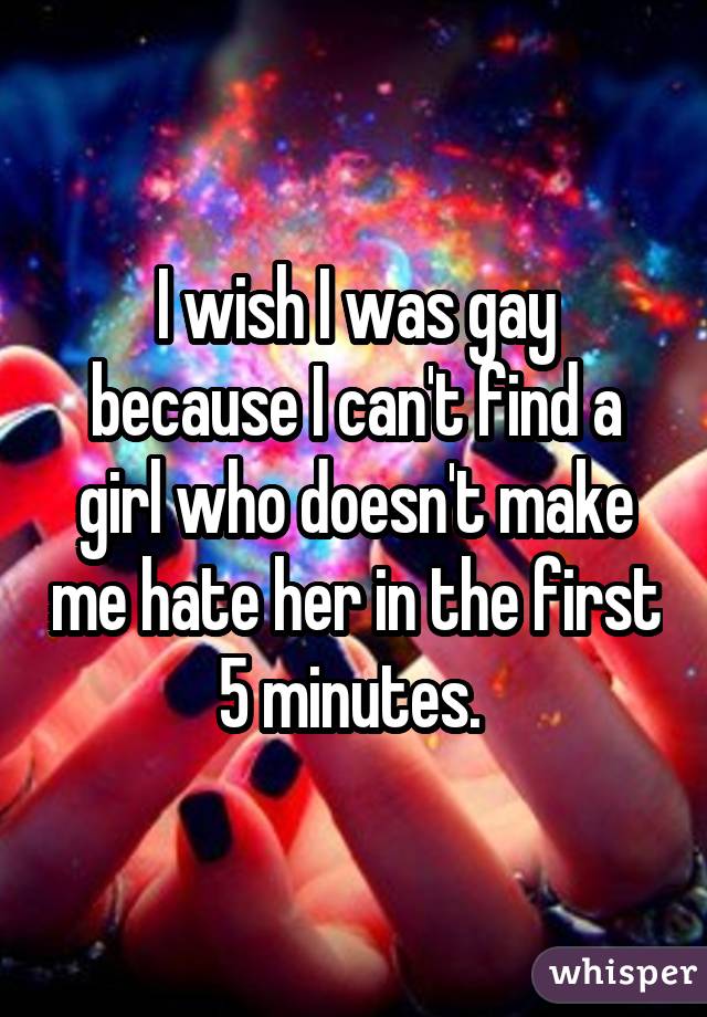I wish I was gay because I can't find a girl who doesn't make me hate her in the first 5 minutes. 