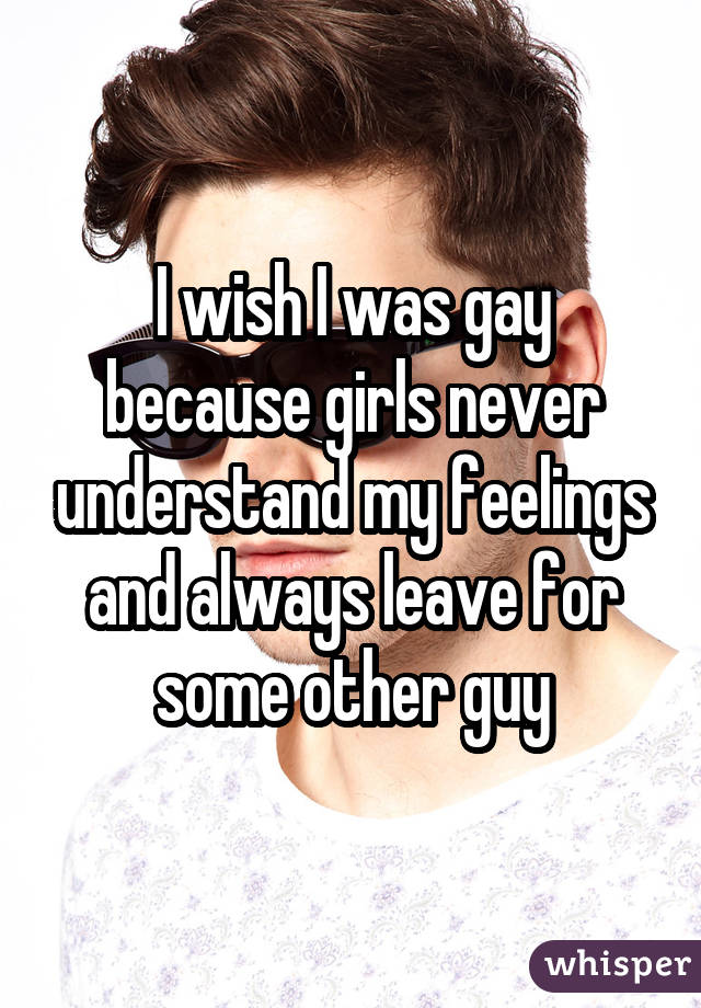 I wish I was gay because girls never understand my feelings and always leave for some other guy