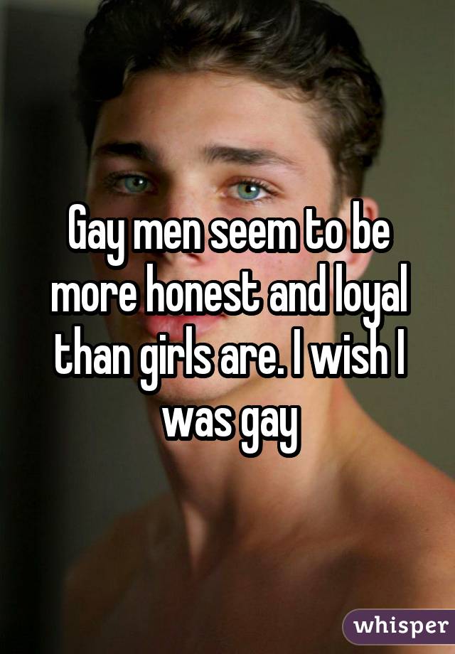 Gay men seem to be more honest and loyal than girls are. I wish I was gay