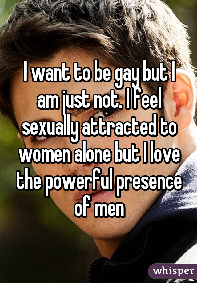 I want to be gay but I am just not. I feel sexually attracted to women alone but I love the powerful presence of men