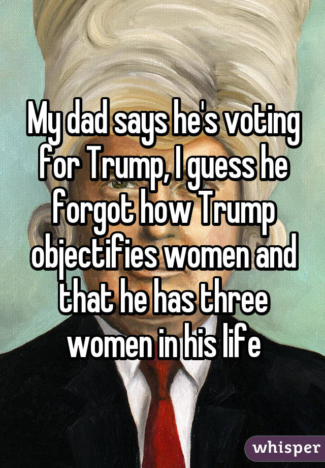 My dad says he's voting for Trump, I guess he forgot how Trump objectifies women and that he has three women in his life