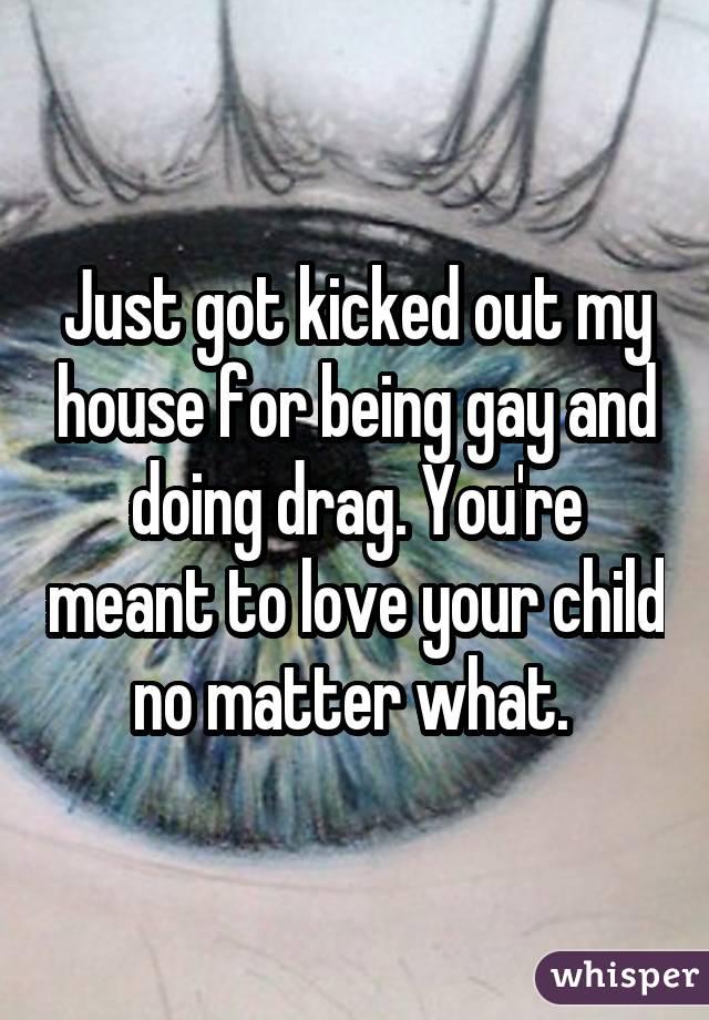 Just got kicked out my house for being gay and doing drag. You're meant to love your child no matter what. 