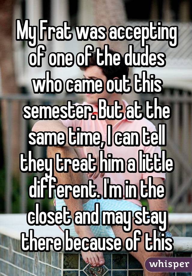 My Frat was accepting of one of the dudes who came out this semester. But at the same time, I can tell they treat him a little different. I'm in the closet and may stay there because of this