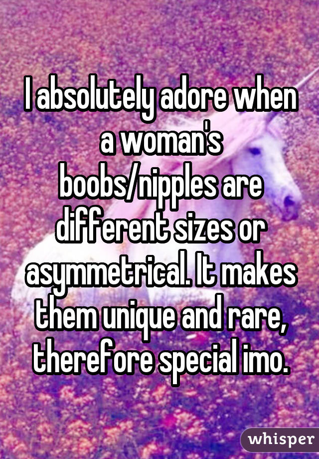 I absolutely adore when a woman's boobs/nipples are different sizes or asymmetrical. It makes them unique and rare, therefore special imo.