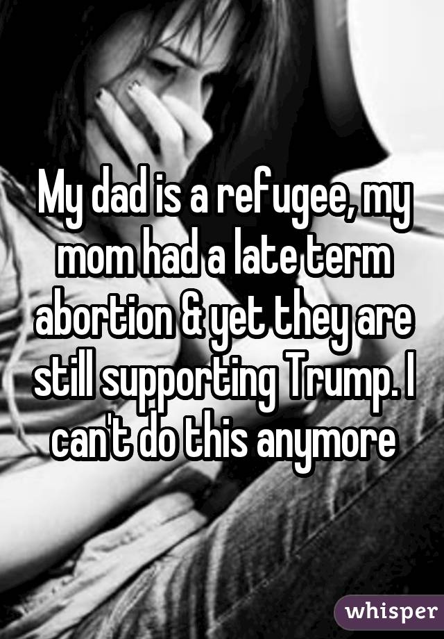 My dad is a refugee, my mom had a late term abortion & yet they are still supporting Trump. I can't do this anymore
