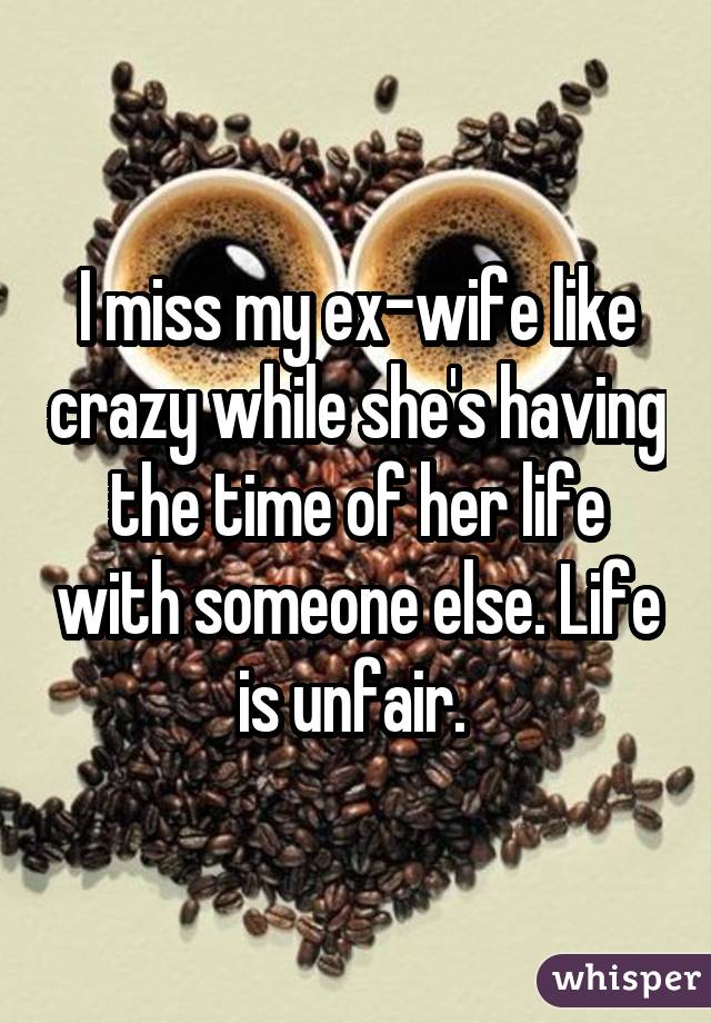 I miss my ex-wife like crazy while she's having the time of her life with someone else. Life is unfair. 