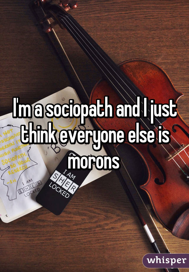 I'm a sociopath and I just think everyone else is morons 