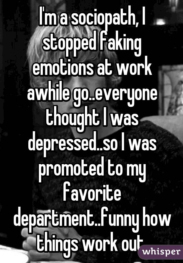 I'm a sociopath, I stopped faking emotions at work awhile go..everyone thought I was depressed..so I was promoted to my favorite department..funny how things work out.