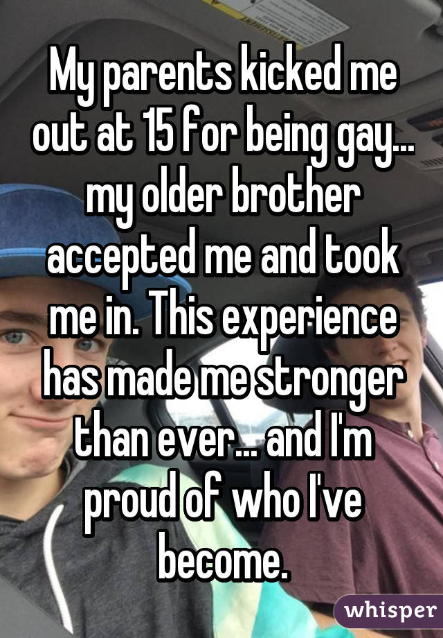 My parents kicked me out at 15 for being gay... my older brother accepted me and took me in. This experience has made me stronger than ever... and I'm proud of who I've become.