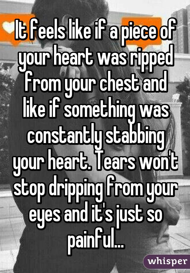 It feels like if a piece of your heart was ripped from your chest and like if something was constantly stabbing your heart. Tears won't stop dripping from your eyes and it's just so painful...