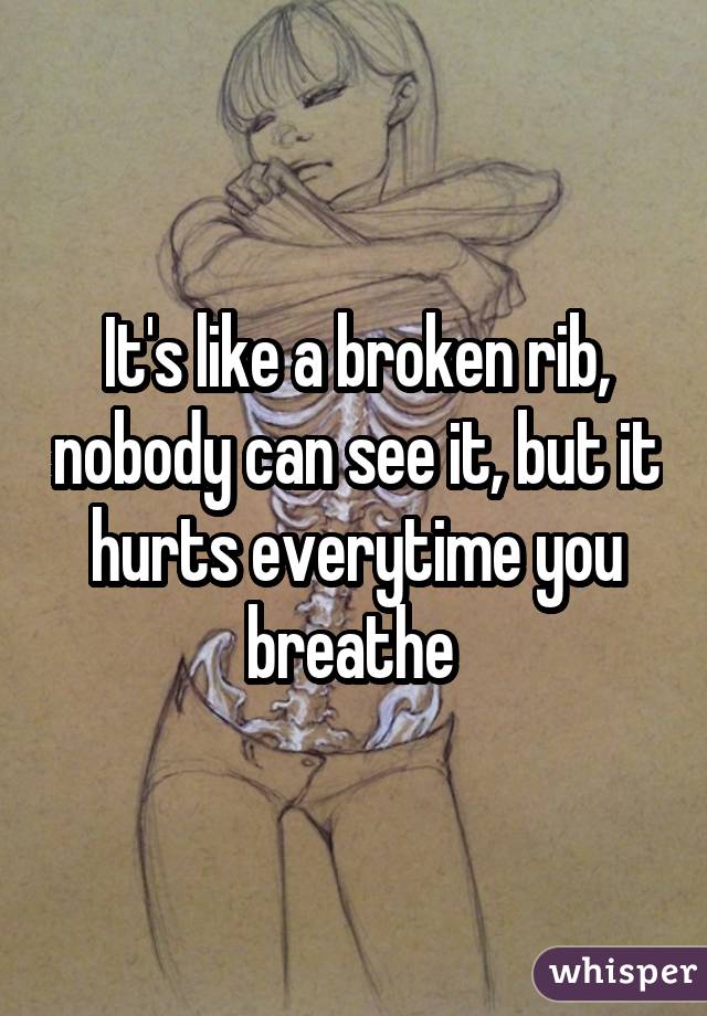 It's like a broken rib, nobody can see it, but it hurts everytime you breathe 