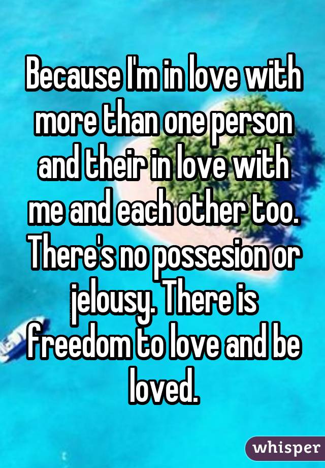 Because I'm in love with more than one person and their in love with me and each other too. There's no possesion or jelousy. There is freedom to love and be loved.