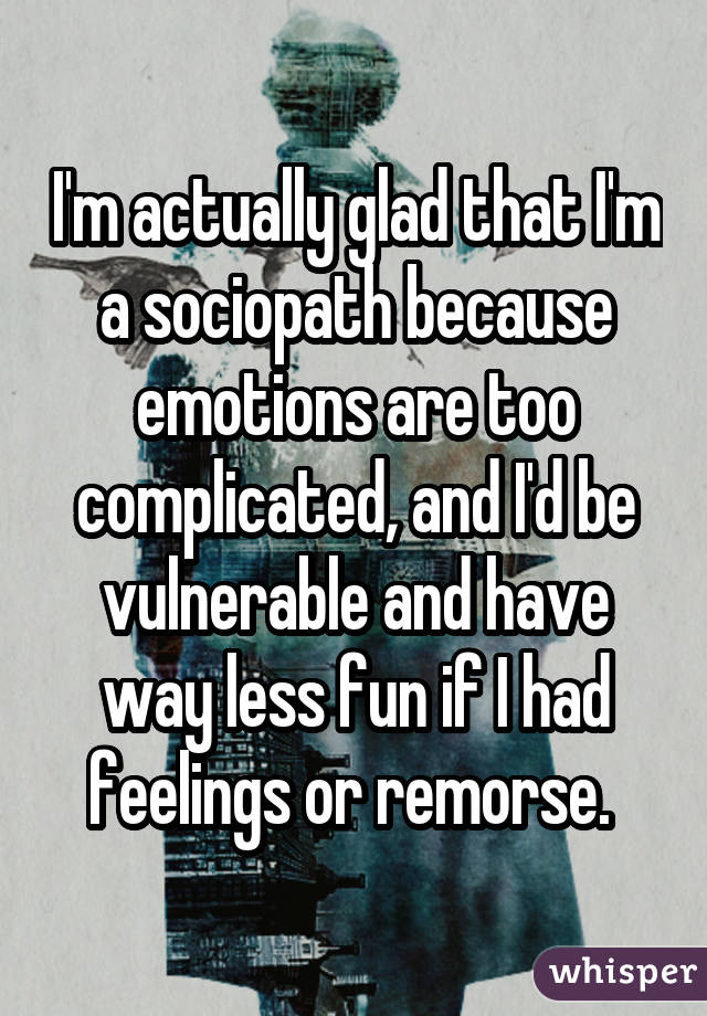 I'm actually glad that I'm a sociopath because emotions are too complicated, and I'd be vulnerable and have way less fun if I had feelings or remorse. 
