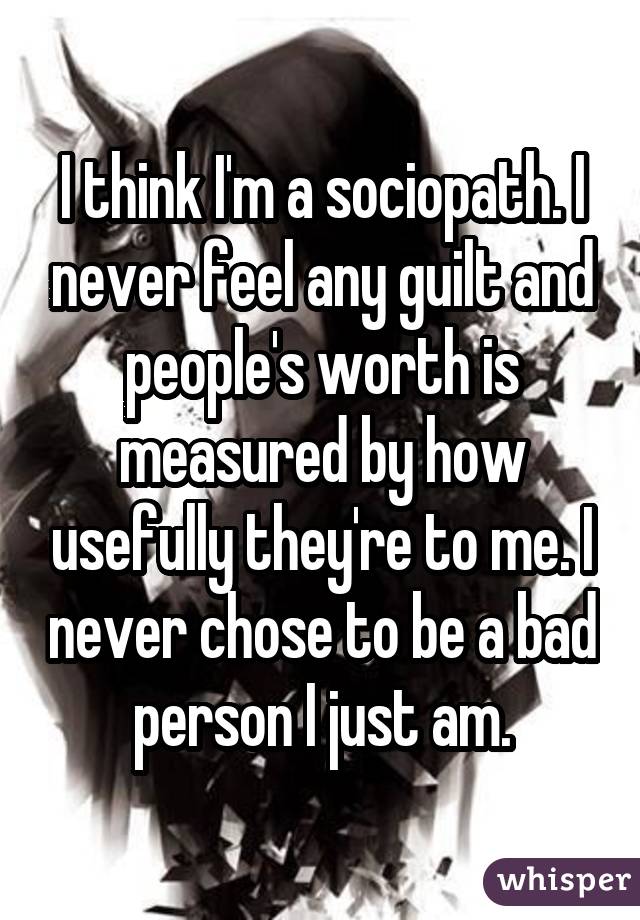 I think I'm a sociopath. I never feel any guilt and people's worth is measured by how usefully they're to me. I never chose to be a bad person I just am.