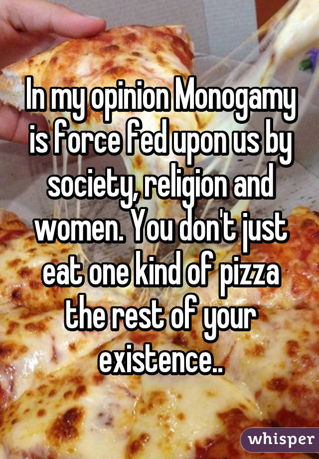 In my opinion Monogamy is force fed upon us by society, religion and women. You don't just eat one kind of pizza the rest of your existence..
