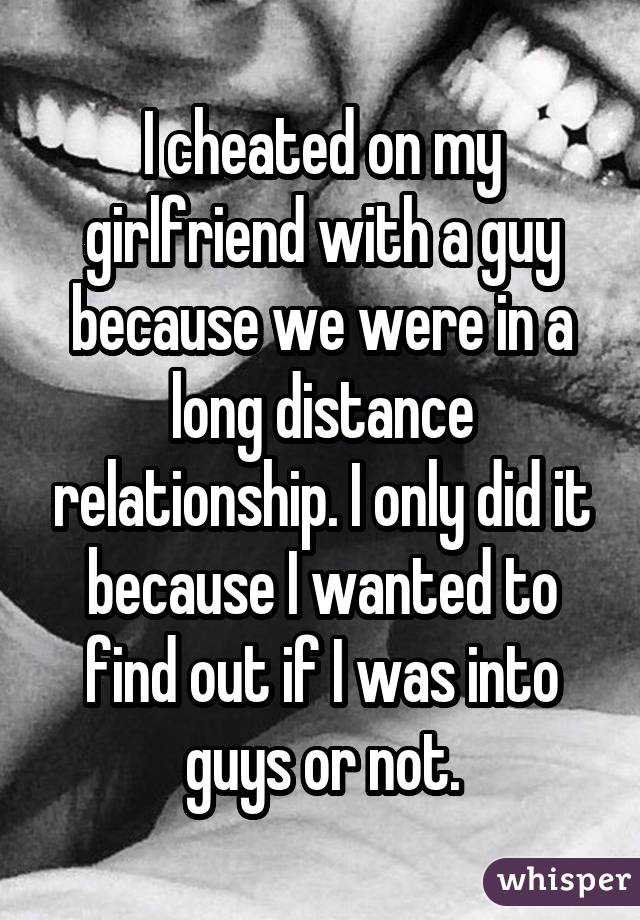 I cheated on my girlfriend with a guy because we were in a long distance relationship. I only did it because I wanted to find out if I was into guys or not.