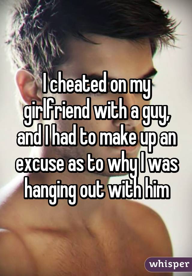I cheated on my girlfriend with a guy, and I had to make up an excuse as to why I was hanging out with him