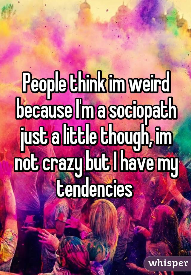 People think im weird because I'm a sociopath just a little though, im not crazy but I have my tendencies 