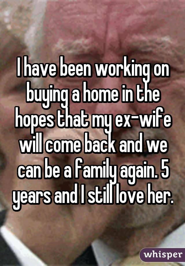 I have been working on buying a home in the hopes that my ex-wife will come back and we can be a family again. 5 years and I still love her.