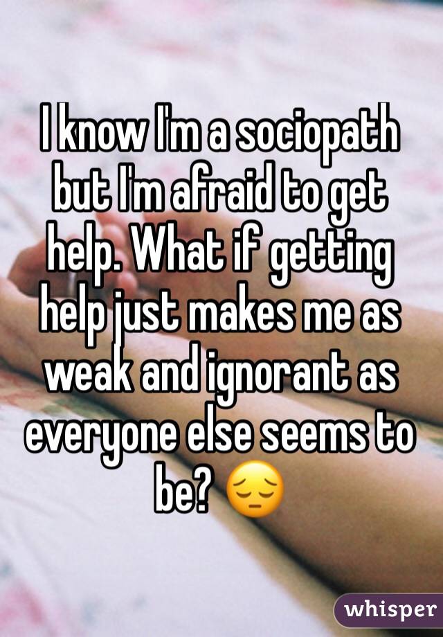 I know I'm a sociopath but I'm afraid to get help. What if getting help just makes me as weak and ignorant as everyone else seems to be? ð