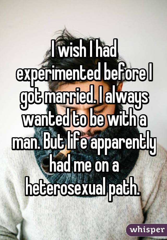 I wish I had experimented before I got married. I always wanted to be with a man. But life apparently had me on a heterosexual path. 