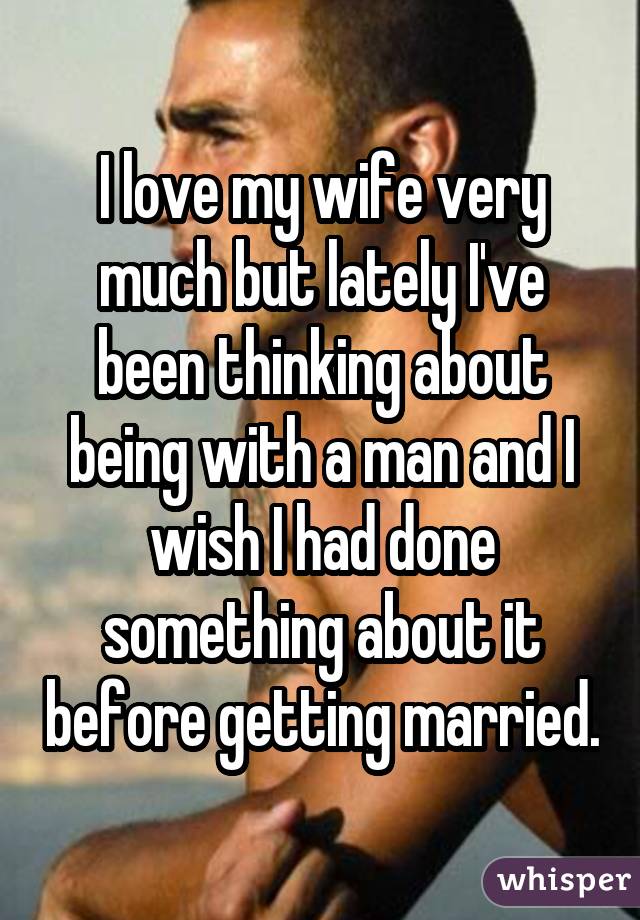 I love my wife very much but lately I've been thinking about being with a man and I wish I had done something about it before getting married.