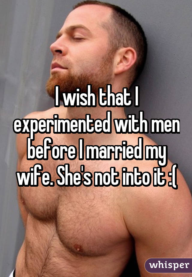 I wish that I experimented with men before I married my wife. She's not into it :(