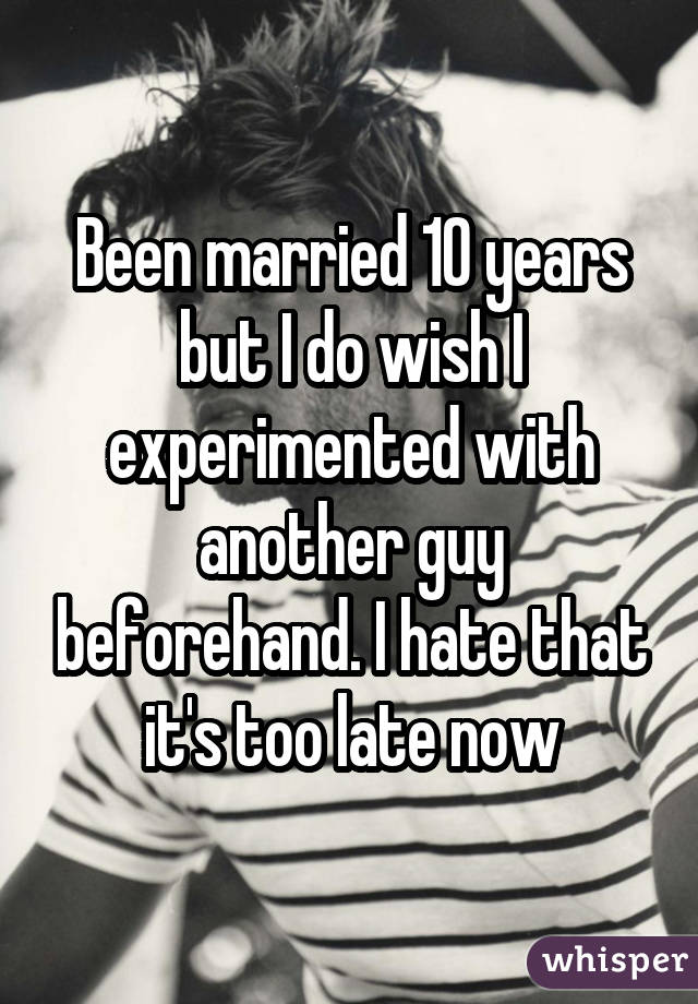 Been married 10 years but I do wish I experimented with another guy beforehand. I hate that it's too late now