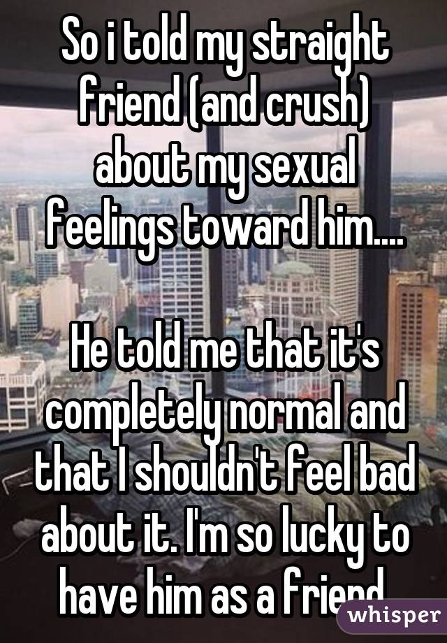 So i told my straight friend (and crush) about my sexual feelings toward him.... He told me that it's completely normal and that I shouldn't feel bad about it. I'm so lucky to have him as a friend.