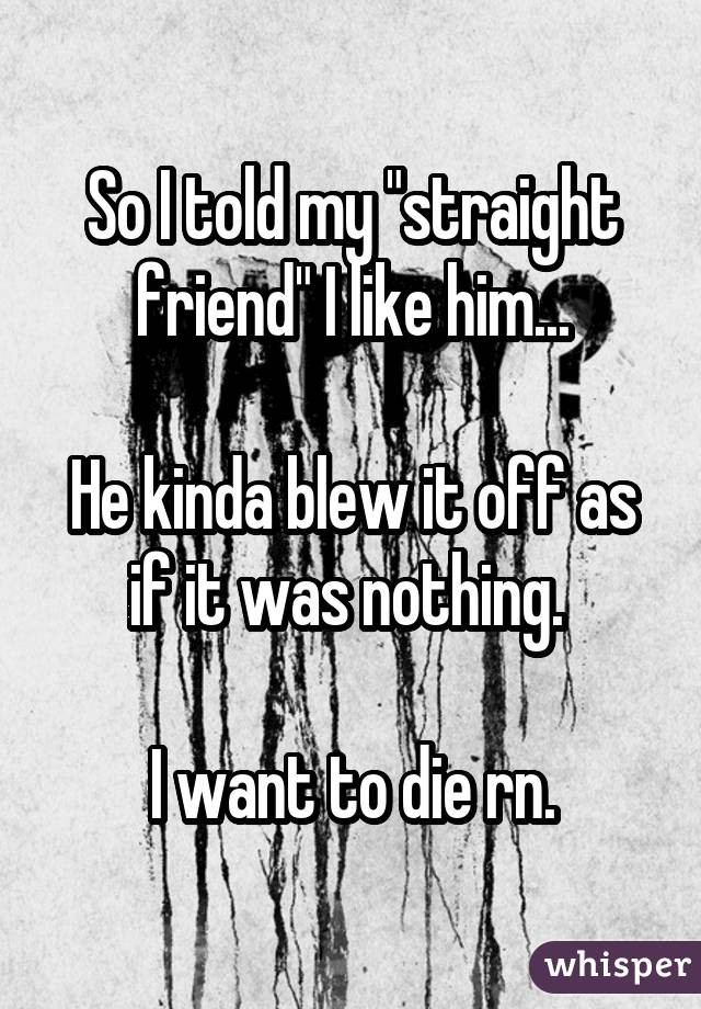 So I told my "straight friend" I like him... He kinda blew it off as if it was nothing. I want to die rn.