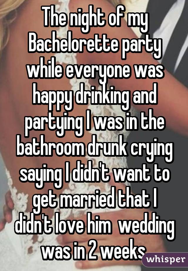 The night of my Bachelorette party while everyone was happy drinking and partying I was in the bathroom drunk crying saying I didn't want to get married that I didn't love him wedding was in 2 weeks 