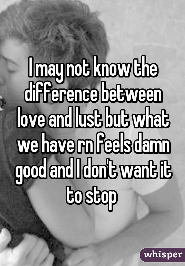 I may not know the difference between love and lust but what we have rn feels damn good and I don't want it to stop 