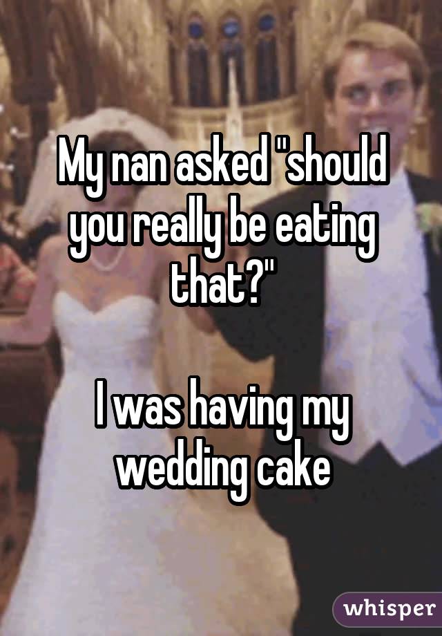 My nan asked "should you really be eating that?" I was having my wedding cake
